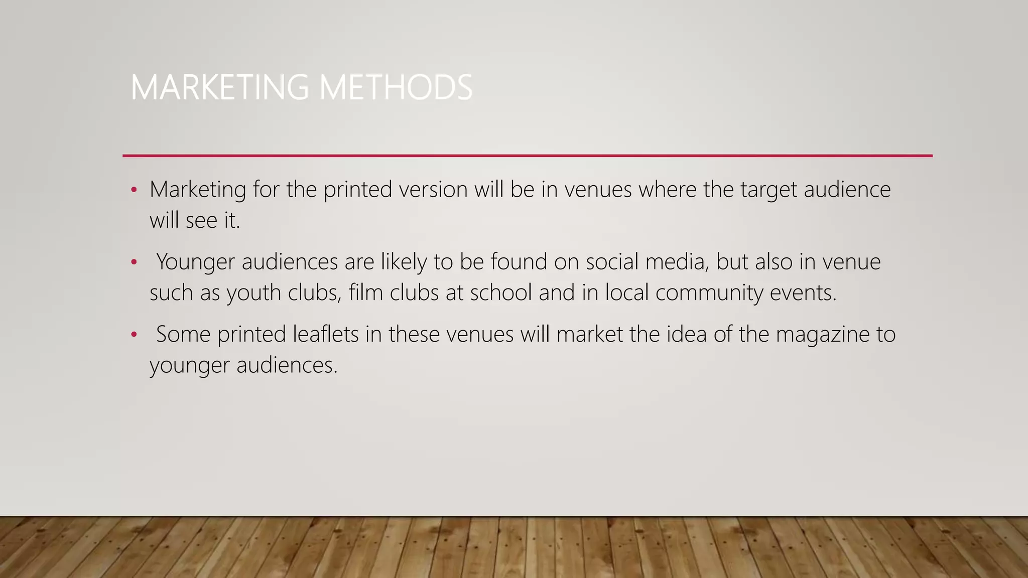MARKETING METHODS
• Marketing for the printed version will be in venues where the target audience
will see it.
• Younger audiences are likely to be found on social media, but also in venue
such as youth clubs, film clubs at school and in local community events.
• Some printed leaflets in these venues will market the idea of the magazine to
younger audiences.
 