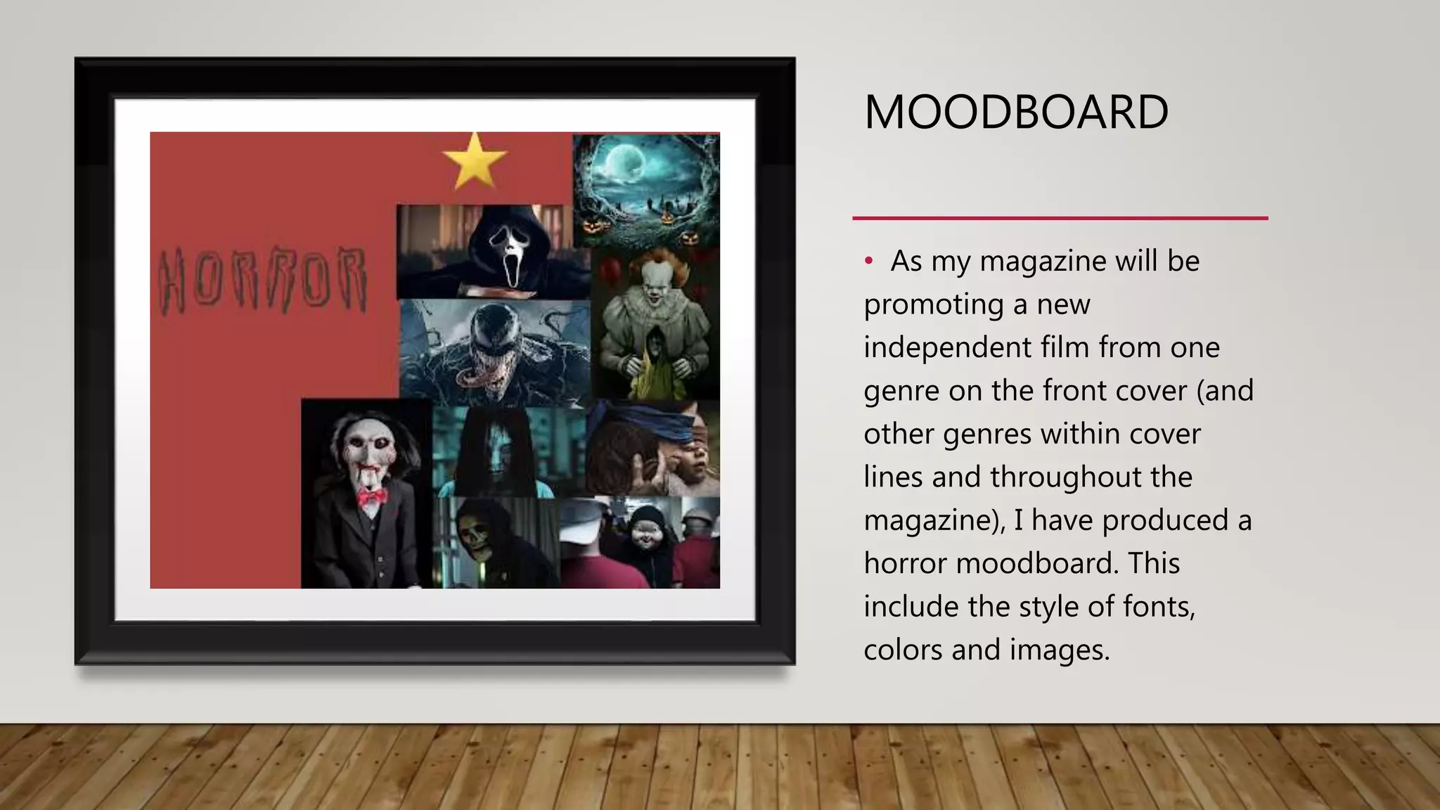 MOODBOARD
• As my magazine will be
promoting a new
independent film from one
genre on the front cover (and
other genres within cover
lines and throughout the
magazine), I have produced a
horror moodboard. This
include the style of fonts,
colors and images.
 