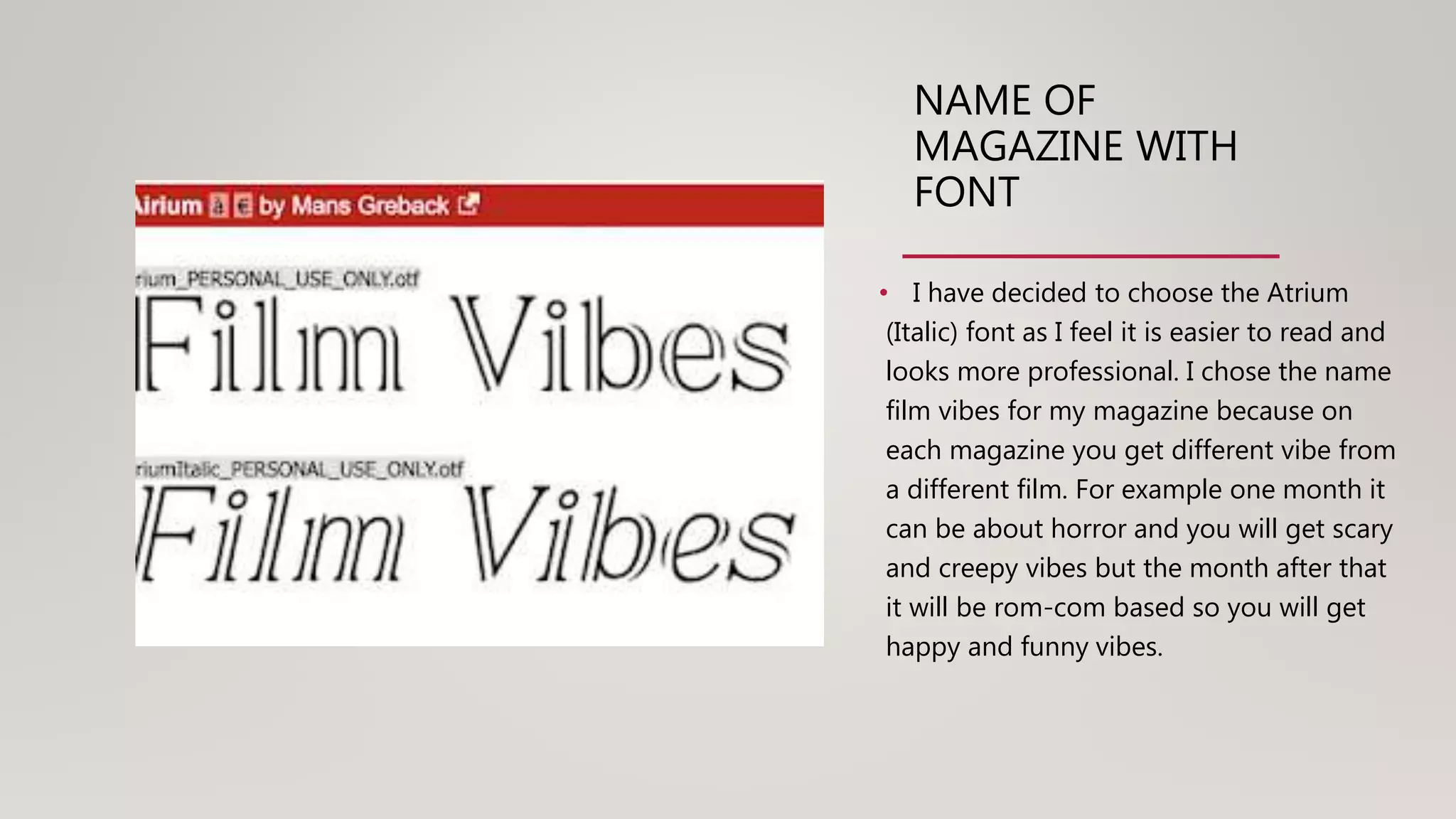 NAME OF
MAGAZINE WITH
FONT
• I have decided to choose the Atrium
(Italic) font as I feel it is easier to read and
looks more professional. I chose the name
film vibes for my magazine because on
each magazine you get different vibe from
a different film. For example one month it
can be about horror and you will get scary
and creepy vibes but the month after that
it will be rom-com based so you will get
happy and funny vibes.
 