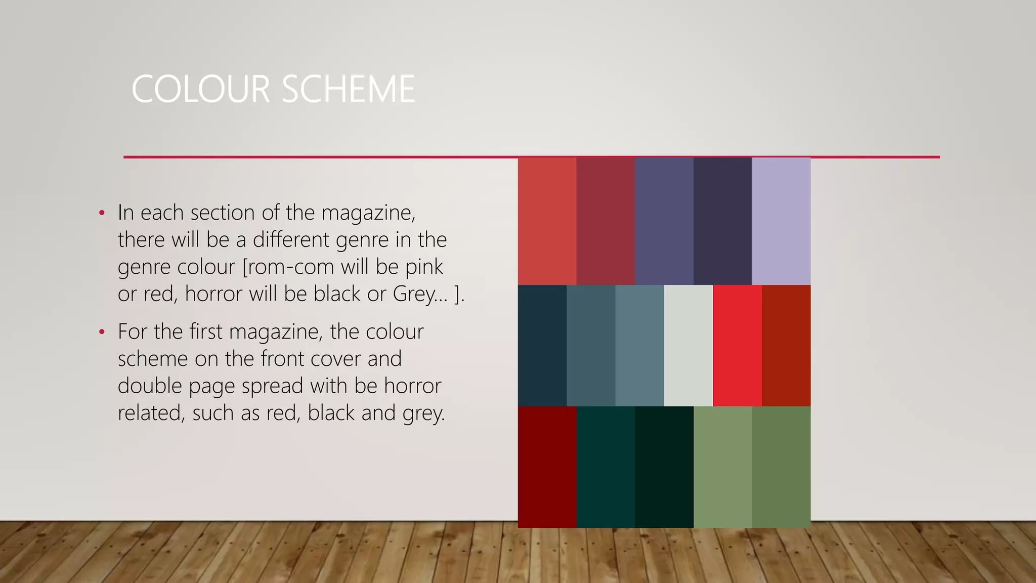 COLOUR SCHEME
• In each section of the magazine,
there will be a different genre in the
genre colour [rom-com will be pink
or red, horror will be black or Grey... ].
• For the first magazine, the colour
scheme on the front cover and
double page spread with be horror
related, such as red, black and grey.
 