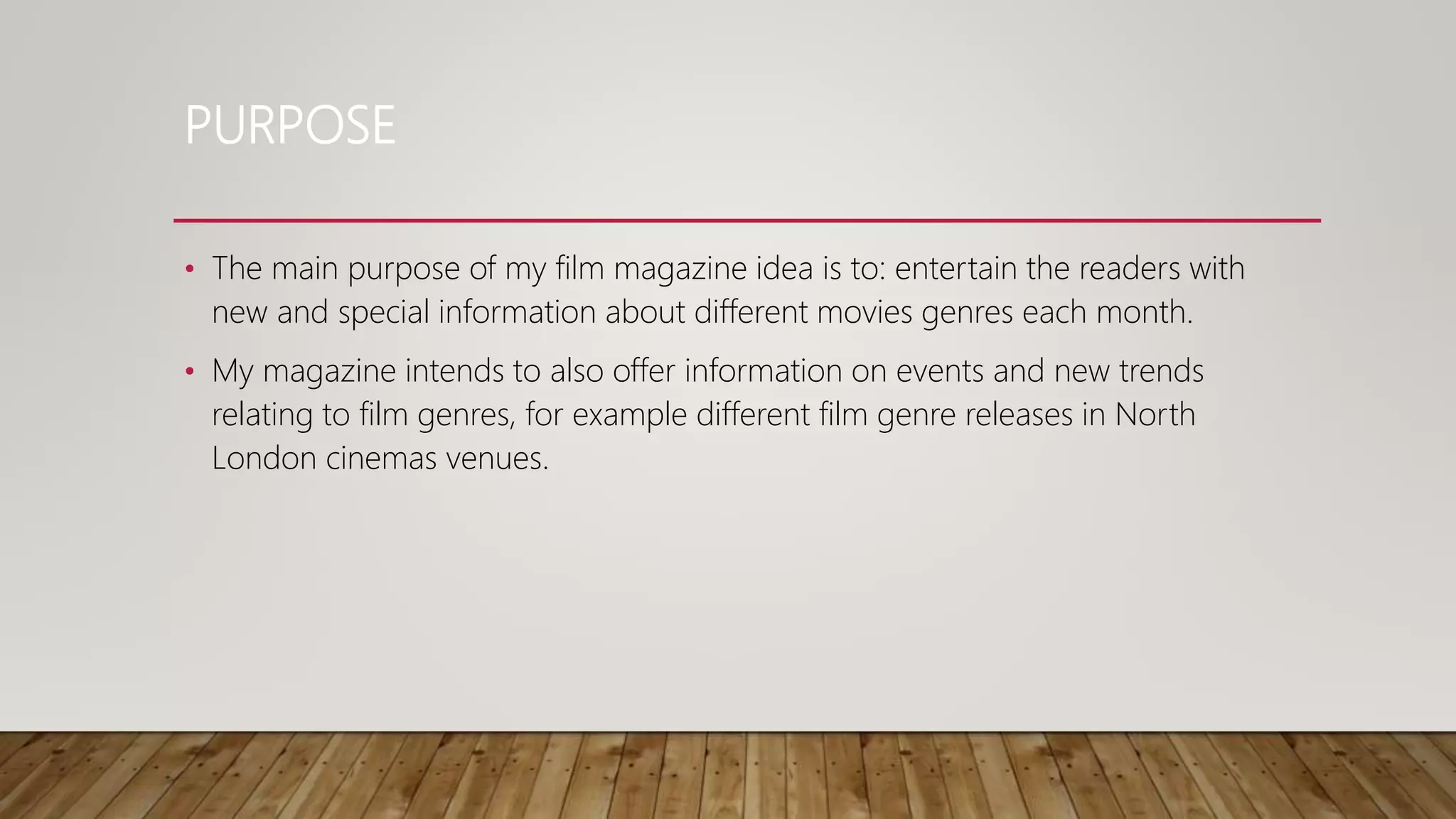 PURPOSE
• The main purpose of my film magazine idea is to: entertain the readers with
new and special information about different movies genres each month.
• My magazine intends to also offer information on events and new trends
relating to film genres, for example different film genre releases in North
London cinemas venues.
 