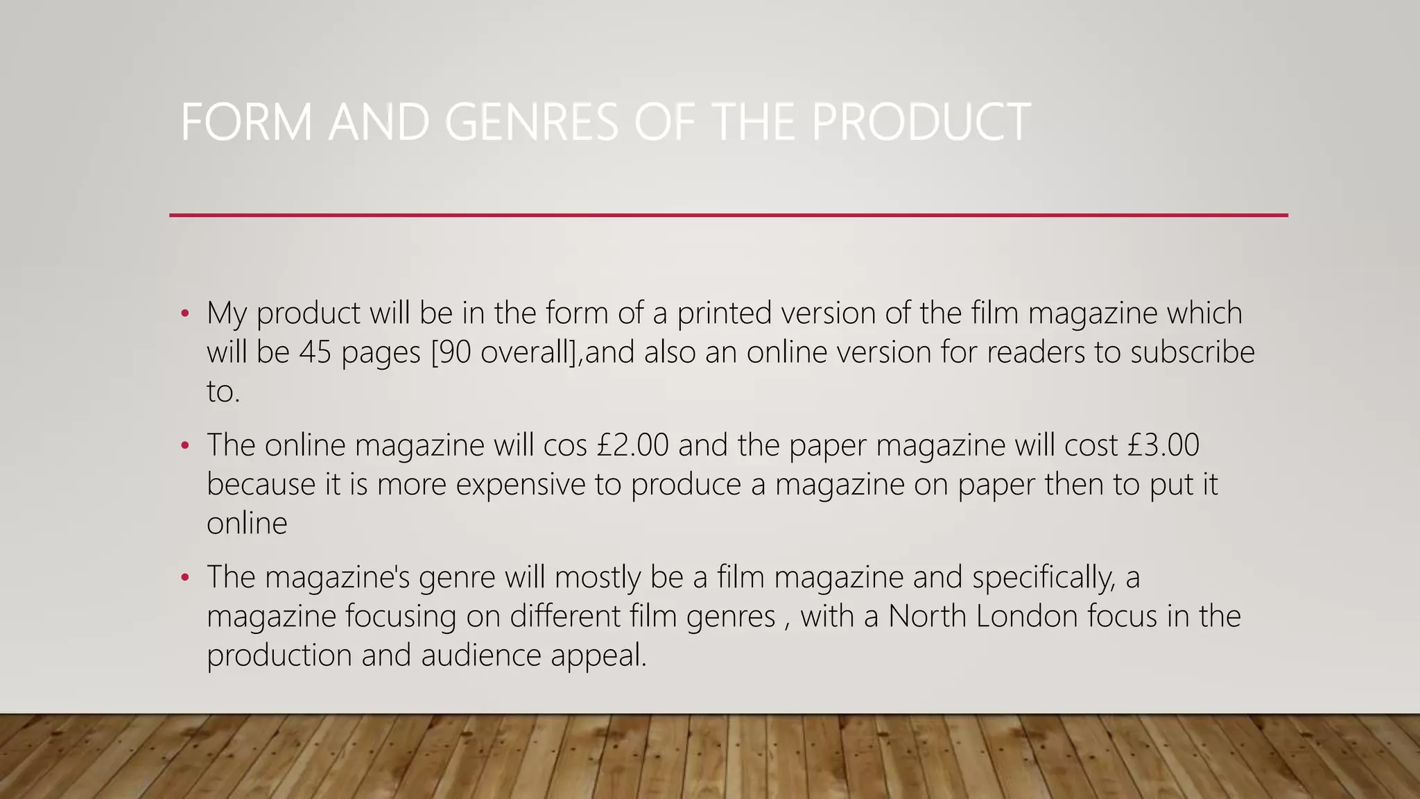 FORM AND GENRES OF THE PRODUCT
• My product will be in the form of a printed version of the film magazine which
will be 45 pages [90 overall],and also an online version for readers to subscribe
to.
• The online magazine will cos £2.00 and the paper magazine will cost £3.00
because it is more expensive to produce a magazine on paper then to put it
online
• The magazine's genre will mostly be a film magazine and specifically, a
magazine focusing on different film genres , with a North London focus in the
production and audience appeal.
 