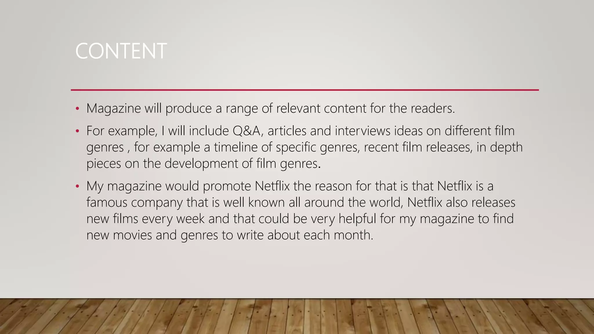CONTENT
• Magazine will produce a range of relevant content for the readers.
• For example, I will include Q&A, articles and interviews ideas on different film
genres , for example a timeline of specific genres, recent film releases, in depth
pieces on the development of film genres.
• My magazine would promote Netflix the reason for that is that Netflix is a
famous company that is well known all around the world, Netflix also releases
new films every week and that could be very helpful for my magazine to find
new movies and genres to write about each month.
 
