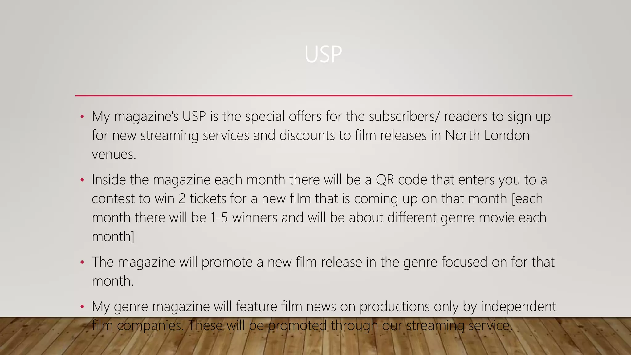 USP
• My magazine's USP is the special offers for the subscribers/ readers to sign up
for new streaming services and discounts to film releases in North London
venues.
• Inside the magazine each month there will be a QR code that enters you to a
contest to win 2 tickets for a new film that is coming up on that month [each
month there will be 1-5 winners and will be about different genre movie each
month]
• The magazine will promote a new film release in the genre focused on for that
month.
• My genre magazine will feature film news on productions only by independent
film companies. These will be promoted through our streaming service.
 