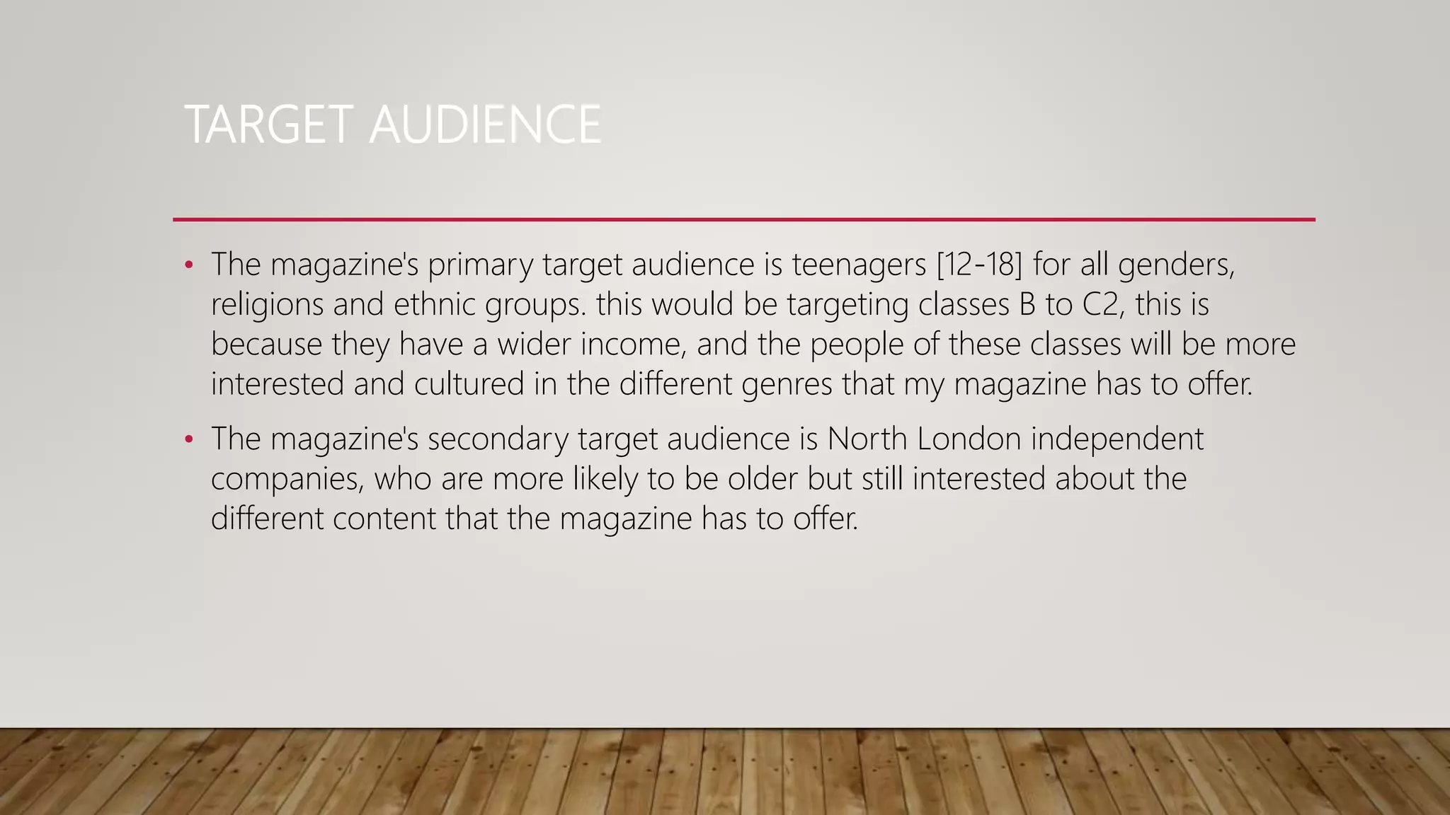 TARGET AUDIENCE
• The magazine's primary target audience is teenagers [12-18] for all genders,
religions and ethnic groups. this would be targeting classes B to C2, this is
because they have a wider income, and the people of these classes will be more
interested and cultured in the different genres that my magazine has to offer.
• The magazine's secondary target audience is North London independent
companies, who are more likely to be older but still interested about the
different content that the magazine has to offer.
 