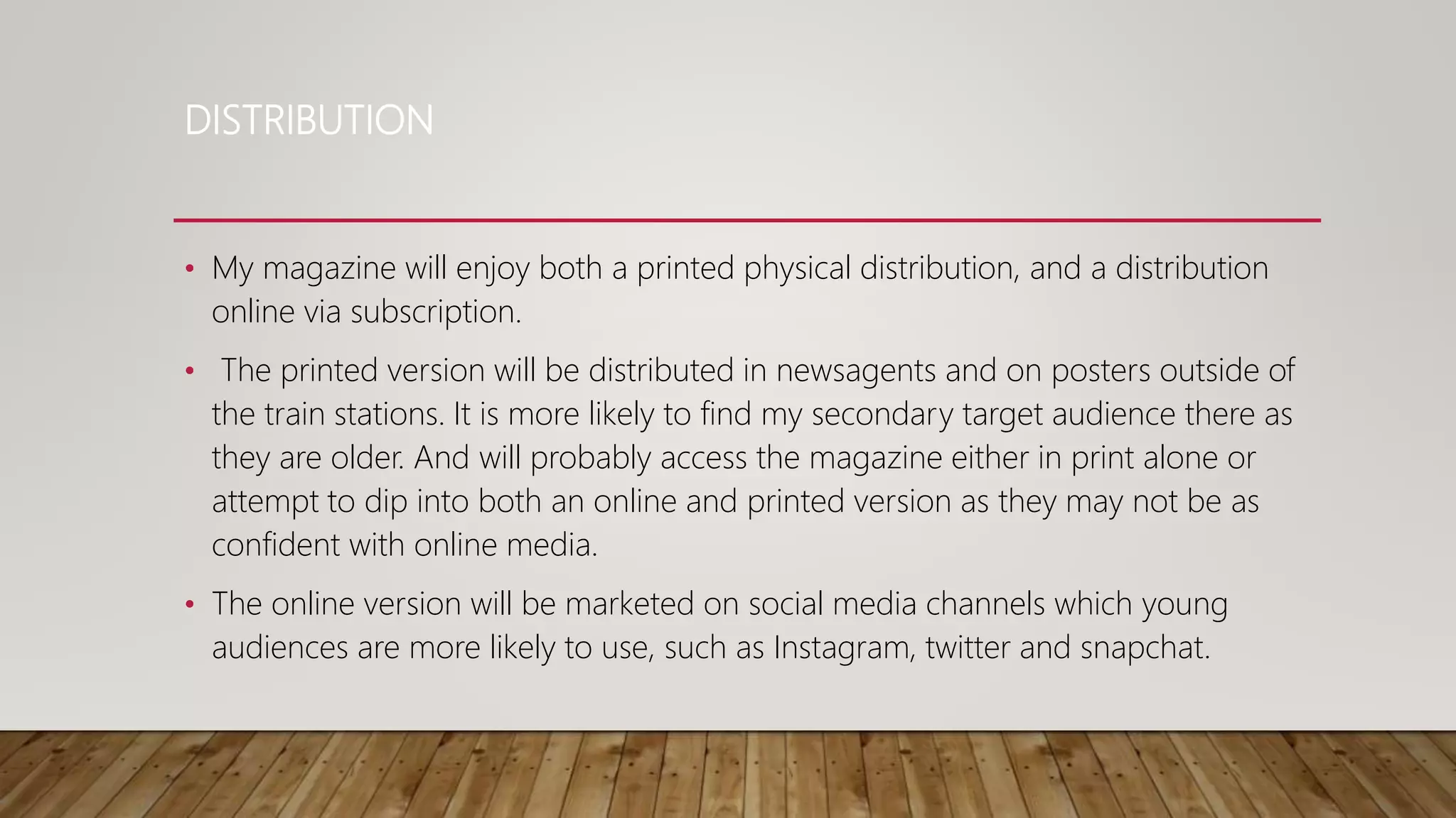 DISTRIBUTION
• My magazine will enjoy both a printed physical distribution, and a distribution
online via subscription.
• The printed version will be distributed in newsagents and on posters outside of
the train stations. It is more likely to find my secondary target audience there as
they are older. And will probably access the magazine either in print alone or
attempt to dip into both an online and printed version as they may not be as
confident with online media.
• The online version will be marketed on social media channels which young
audiences are more likely to use, such as Instagram, twitter and snapchat.
 