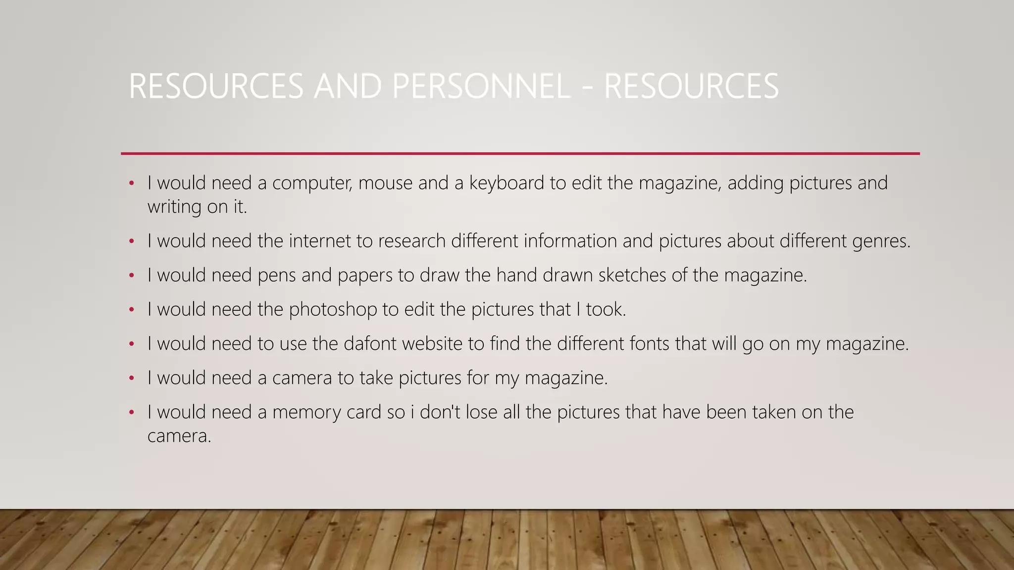 RESOURCES AND PERSONNEL - RESOURCES
• I would need a computer, mouse and a keyboard to edit the magazine, adding pictures and
writing on it.
• I would need the internet to research different information and pictures about different genres.
• I would need pens and papers to draw the hand drawn sketches of the magazine.
• I would need the photoshop to edit the pictures that I took.
• I would need to use the dafont website to find the different fonts that will go on my magazine.
• I would need a camera to take pictures for my magazine.
• I would need a memory card so i don't lose all the pictures that have been taken on the
camera.
 
