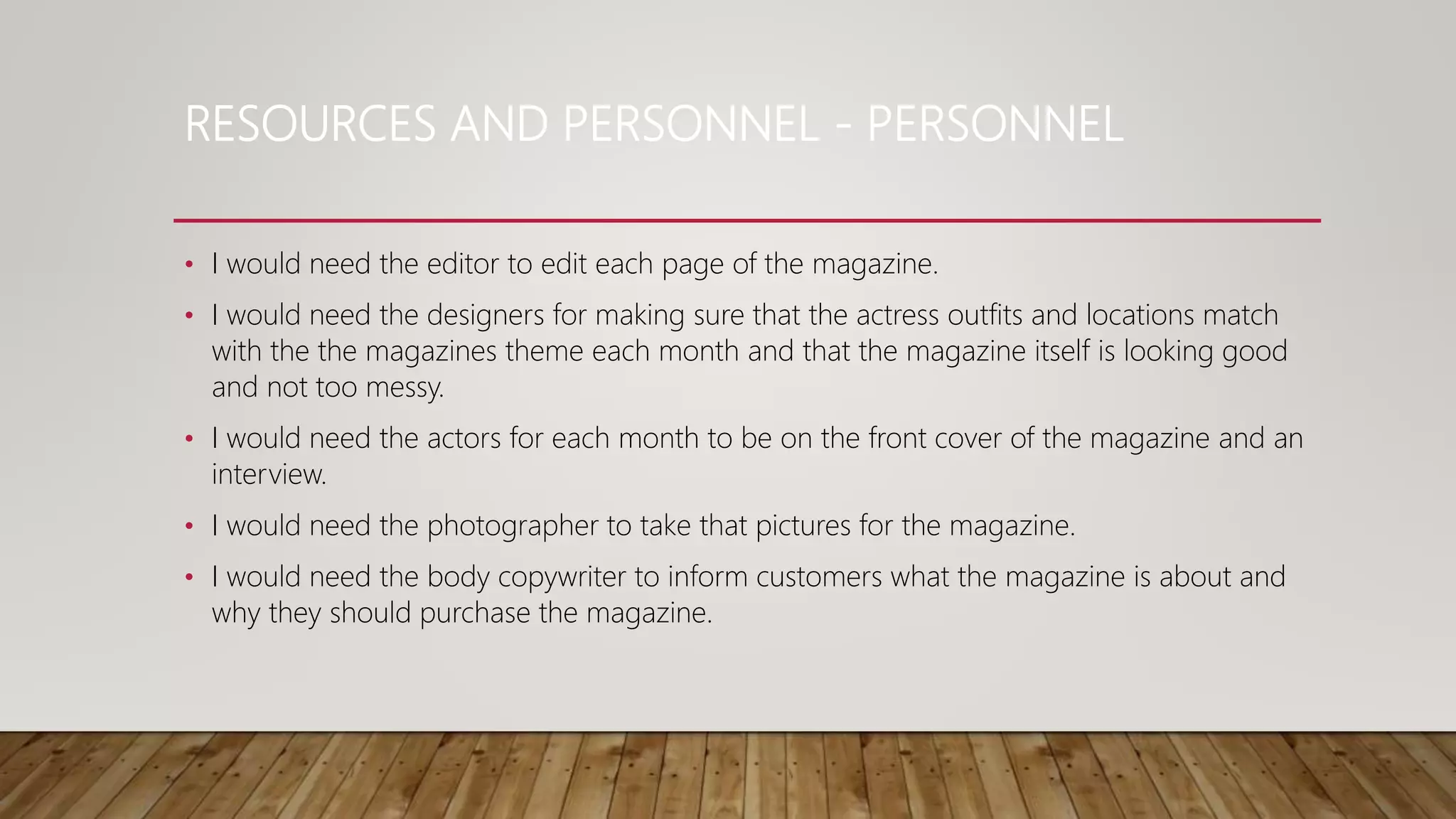 RESOURCES AND PERSONNEL - PERSONNEL
• I would need the editor to edit each page of the magazine.
• I would need the designers for making sure that the actress outfits and locations match
with the the magazines theme each month and that the magazine itself is looking good
and not too messy.
• I would need the actors for each month to be on the front cover of the magazine and an
interview.
• I would need the photographer to take that pictures for the magazine.
• I would need the body copywriter to inform customers what the magazine is about and
why they should purchase the magazine.
 