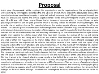 Proposal
In this piece of coursework I will be creating a film magazine for a specific target audience. The social grade that I
will be aiming my film magazine towards is the A to C1 social bracket. I have chosen this social grade because the
magazine is released monthly and the price is quite high and will be around the £3.00 price range and they will also
have a lot of disposable income. The primary target audience I will be aiming my magazine towards will be people
aged 16 to 24 years old. I have chosen this age bracket because of the genre which is Horror, this can be quite
psychologically scary or can be quite gruesome which is not very suitable for children or young teenagers. The
secondary target audience for my film magazine is horror film fanatics, people who are a massive fan of horror
movies. The uses and gratifications that I will be following for the creation of my film magazine are information and
entertainment. Information because the readers of the magazine may buy this magazine for the information on new
releases, articles on different celebrities and what they have been up to. The entertainment falls into place when
people enjoy reading the articles about what films have been released, the reviews of the up and coming
blockbuster movies and also seeing what the actors and actresses have been up to and their new releases. There
are a lot of other film magazines on the market today which you can find in many different newspaper and
magazine shops but my magazine will be different and unique because of the colours used, the layout of my
magazine and also the variety of articles and competitions inside. In the first month of ‘Film Fanatics’ (the name I
have chosen for my magazine) The magazine will have a horror theme, but will still include interviews and reviews
of other films which have alternative genres. The colour scheme for my magazine will be blue, red, black and white.
The colours are can attract males and females because their is a combination of feminine and masculine colours.
The first issue of the magazine will include an interview with the main character of the latest blockbuster horror
film that is about to be released, also there may even be a few ‘behind the scenes’ shots from the latest horror
movie. There will also be many chances to visit some of the most amazing cities of the world. I will be promoting my
magazine to mainstreamers primarily as they make up to 40% of consumers. They are the sort of people who do not
really want to stand out of the crowd, and they also stick to well known brands. The secondary psychographic group
I will be aiming my magazine at will be individualists as it is good to have a challenge seeing as they are quite hard
to target via the mass media, although I do believe that the magazine will attract them because it will not be like no
other.
 