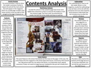 Contents Analysis
Article Preview
The article preview is used to show
the reader a preview of what to
expect of some of the main articles
that will appear in the magazine.
There are usually page numbers near
these articles so you are able to flick
straight to the page it features on.
Features
The features
section of the
contents page
contains a list of
the articles and
images that will
be featuring in the
magazine that you
may not have
seen before. It
also lets the
reader go straight
to the page that
they may find
most
interesting, makin
g it a whole lot
easier for the
reader to find the
right page. Most
of the featuring
articles will link to
the images that
are shown in the
centre of the
contents page.
Cover Feature
The cover feature is the article that stands out the most on the page. In this case, the
cover feature for this magazine is the article about the Oscars. Commonly, there would
be a big picture with this, but where the Oscars is an extremely iconic awards
ceremony, it does not need an image because reading the title you will initially link it
to the awards show.
Subheadings
The subheading are used to tell
the reader what is in the
magazine, usually the subheadings
may not have a lot to do with the
article but once you have read the
brief sentence underneath that
will introduce you to what the
article is all about.
Reviews
The reviews section of
the magazine is a
number of reviews
about the latest films
that have been released
on DVD and in Cinema.
Usually they are well
known films that have
been advertised well.
Text/Colour Scheme
Usually the colours in the contents page have to be more
legible than attractive so that it is easy for the reader to read
the contents page, The front cover has attracted the
reader, the font has to be simple and easy to read too.
Regulars
The regulars section
shows the regular
features and articles in
the magazine so that
frequent readers can go
straight to the articles
that they may also come
back to the regular
articles they like.
Date
The date is very small at the
bottom of the page because
its not that important, you
can tell the year because its
the 2009 Oscars.
 