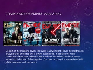 COMPARISON OF EMPIRE MAGAZINES
On each of the magazine covers the layout is very similar because the masthead is
always located at the top and is always big and bold. In addition the main
character is always seen in front of the masthead .The title of the film is always
located at the bottom of the magazine . The date and the price is placed on the M
of the masthead in all the covers.
 