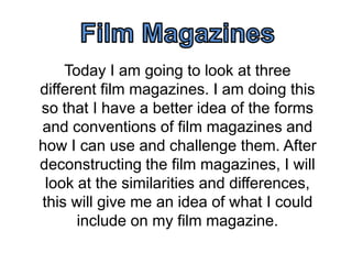 Today I am going to look at three
different film magazines. I am doing this
so that I have a better idea of the forms
and conventions of film magazines and
how I can use and challenge them. After
deconstructing the film magazines, I will
look at the similarities and differences,
this will give me an idea of what I could
include on my film magazine.

 