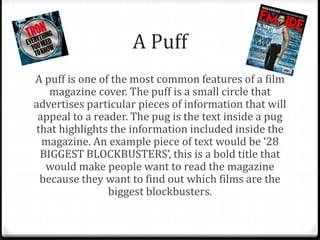 A Puff
A puff is one of the most common features of a film
magazine cover. The puff is a small circle that
advertises particular pieces of information that will
appeal to a reader. The pug is the text inside a pug
that highlights the information included inside the
magazine. An example piece of text would be ‘28
BIGGEST BLOCKBUSTERS’, this is a bold title that
would make people want to read the magazine
because they want to find out which films are the
biggest blockbusters.
 