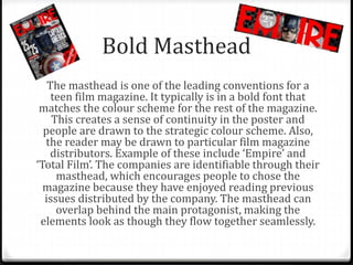 Bold Masthead
The masthead is one of the leading conventions for a
teen film magazine. It typically is in a bold font that
matches the colour scheme for the rest of the magazine.
This creates a sense of continuity in the poster and
people are drawn to the strategic colour scheme. Also,
the reader may be drawn to particular film magazine
distributors. Example of these include ‘Empire’ and
‘Total Film’. The companies are identifiable through their
masthead, which encourages people to chose the
magazine because they have enjoyed reading previous
issues distributed by the company. The masthead can
overlap behind the main protagonist, making the
elements look as though they flow together seamlessly.
 