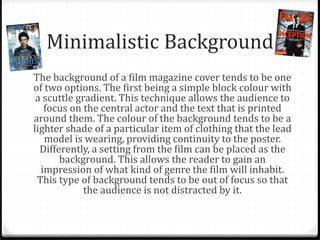 Minimalistic Background
The background of a film magazine cover tends to be one
of two options. The first being a simple block colour with
a scuttle gradient. This technique allows the audience to
focus on the central actor and the text that is printed
around them. The colour of the background tends to be a
lighter shade of a particular item of clothing that the lead
model is wearing, providing continuity to the poster.
Differently, a setting from the film can be placed as the
background. This allows the reader to gain an
impression of what kind of genre the film will inhabit.
This type of background tends to be out of focus so that
the audience is not distracted by it.
 