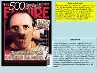 Camera shot/angle
The camera shot is a close up of a character of the
film, who seems to be wearing a mask to cover his
mouth. I think that this is a studio set up shot
because I believe this is quite an effective shot to
use on the magazine front cover. The meaning
behind this shot is to show the danger of this
character, he is likely to be the film antagonist or
someone who may have psychological issues.
Typeface/font
In this magazine there are about 3 different fonts. The
masthead of the magazine can connote masculinity it is big
and bold the main stereotypes of a male. The main cover line
which is the name of the film is also in bold and is quite big in
size as well. This could also connote masculinity. The third
font is the cover line at the right side. This font is smaller
and uses a serif font which can connote elegance .This can be
a more feminine type of font, this is because it conforms to
stereotypes of a female in terms of a more elegant
personality and placed on the side which could refer to its
importance in comparison to the masthead which is in the
middle.
 