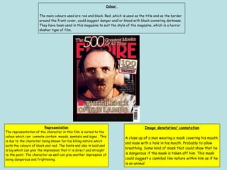 Colour
The main colours used are red and black. Red ,which is used as the title and as the border
around the front cover, could suggest danger and/or blood with black connoting darkness.
They have been used in this magazine to suit the style of the magazine, which is a horror
slasher type of film.
Representation
The representation of the character in this film is suited to the
colour which can connote certain moods, symbols and signs . This
is due to the character being known for his killing nature which
suits the colours of black and red. The fonts and also in bold and
is big which can give the impression that it is direct and straight
to the point. The character as well can give another impression of
being dangerous and frightening.
Image denotation/ connotation
A close up of a man wearing a mask covering his mouth
and nose with a hole in his mouth. Probably to allow
breathing. Some kind of mask that could show that he
is dangerous if the mask is taken off him. This mask
could suggest a cannibal like nature within him as if he
is an animal
 