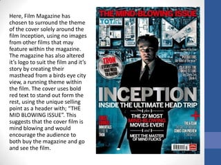 Here, Film Magazine has
chosen to surround the theme
of the cover solely around the
film Inception, using no images
from other films that may
feature within the magazine.
The magazine has also altered
it’s logo to suit the film and it’s
story by creating their
masthead from a birds eye city
view, a running theme within
the film. The cover uses bold
red text to stand out form the
rest, using the unique selling
point as a header with; “THE
MID BLOWING ISSUE”. This
suggests that the cover film is
mind blowing and would
encourage the audience to
both buy the magazine and go
and see the film.
 