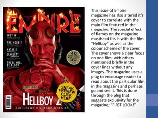 This issue of Empire
magazine has also altered it’s
cover to correlate with the
main film featured in the
magazine. The special effect
of flames on the magazine
masthead fits in with the film
“Hellboy” as well as the
colour scheme of the cover.
The cover shows a clear focus
on one film, with others
mentioned briefly in the
cover lines without any
images. The magazine uses a
plug to encourage reader to
read about this particular film
in the magazine and perhaps
go and see it. This is done
through the plug that
suggests exclusivity for the
magazine; “FIRST LOOK!”
 