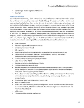 ManagingMultinationalCorporation
10
 Monitoringof Market SegmentandNetwork
 Copyright
Human Resource
Genderdiscrimination,biases, racial, ethnic issues, cultural differences and inequality are the factors
that can hinderwhile recruitingemployees in the US. Although US has claimed itself as a land of equal
opportunities for all who lives there or who step into its territories but there are various issues and
barriersthat can be face byany companyworkinghere.Acquiringhumanresourceswasanotherbigbug
for our production house. Because of entirely different caliber industry, our survival is already a
challengingtaskbutthe barriersinthe wayto acquire and retain competent and desired workforce has
magnified thischallenge. HoweverU.S.EEO(equal employmentopportunities) laws, the Civil Rights Act
of 1964 (Title VII), the Age Discrimination in Employment Act (ADEA), the Americans with Disabilities
Act (ADA),andthe Equal Pay Act (EPA) hasbeenreducedissueslike discriminating on the bases of race,
color, sex, national origin, religion, age, and disability but still there are some major barriers that we
have encountered while procuring staff for our production house in US. These barriers are;
 Federal laborlaw
 Protective legislationforCalifornianworkers
 Employing nationalsinthe U.S
 U.S. pay scales
 Appointing nationalsfortopmanagement,becausePakistanisnota memberof FCN
 Laws regardingthe treatmentof workers,minimumwages,antitrust,anti-bribery,
discriminationandenvironmental responsibility
 Fear anddistrustinlocal regardingforeigninvestor
 Labor StandardsAct of 1938
 State agenciesthatconductbackgroundchecks
 FamilyandMedical Leave Act(FMLA)
 National LaborRelationsBoard(NLRB),anindependentfederal agencywhichhasoversightto
protectthe rights of mostprivate-sectoremployeestoorganize andto determinewhetherto
have unionsastheirbargainingrepresentative.
 The U.S. Departmentof Labor's Wage andHour Division(WHD),administersandenforcessome
of the nation'smostcomprehensive laborlaws,including: Minimumwage ,Overtime and
Misclassification
 Occupational Safety&HealthAdministration(OSHA)
 Rightsin the workplace
 Youth Labor Laws,These lawsprotectyouthrightsand include informationsuchas:What types
of workallowedtodo,Whenallowedtowork,How manyhoursper weekallowedtoworkand
How muchshouldbe paid
 Lobbysystem
 Prioritiesbasedonpersonal relationships
 