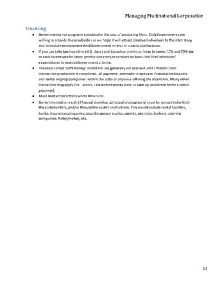 ManagingMultinationalCorporation
11
Financing
 Governmentsrunprogramsto subsidiesthe costof producingfilms. Only Governmentsare
willingtoprovide these subsidiesaswe hope itwill attractcreative individualstotheirterritory
and stimulate employmentAndGovernmentrestrict inaparticularlocation.
 If you can take tax incentivesU.S.statesandCanadianprovinceshave between15% and70% tax
or cash incentivesforlabor,productioncostsorservicesonbonafide film/television/
expenditures torestrictGovernmentcriteria.
 These so-called"soft-money"incentivesare generallynotrealizeduntil atheatrical or
interactive productioniscompleted,all paymentsare made toworkers,financialinstitutions
and rental or propcompanieswithinthe state of province offeringthe incentives.Manyother
limitationsmayapply(i.e.,actors,castandcrew mayhave to take upresidence inthe state or
province).
 Must leadactor/actresswhite American.
 GovernmentalsorestrictPhysical shooting(principalphotography) mustbe completedwithin
the state borders,and/orthe use the state'sinstitutions.Thiswouldincluderental facilities,
banks,insurance companies,soundstagesorstudios,agents,agencies,brokers,catering
companies,hotel/motels,etc.
 
