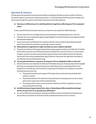 ManagingMultinationalCorporation
12
Question& Answers
Followingare the questionsthatwouldarise before enteringanyforeigncountryinorderforfilming.
Our whole reportissummarizesintothesequestioni.e.forthe brief partof these questionreadermust
have to go throughthe reportin whichthese questionsare brieflyanswered.
1) How Easy or differentwas it to identifypolitical or legal forcesaffectingyour Firm’s proposed
entry?
It was verydifficulttofindoutthe barriersas itwas the new market for FSMProduction
 No one researchfirmscould geteasilyconvincedtogive secondarydataforour research.
 Pakistanhave verysuspectedimage amongforeignerssoitwouldnotbe easyto appliedmarket
developmentapproach.
 As perrecentyearsof Pakistanfilmindustryitwasthe victimof decliningsowithoutknown
name we couldnot be enteredinanyforeignmarketinstantly.
2) What political or legal barriers might existthat you were unable to identify?
A. The political influenceof ForeignIndustrydoesnotgive goodremarksonany Pakistani Firmthey
preferothercountriesoverPakistanbecauseithasbeenthe victimof terrorisminrecentyears
and got a stainof a terroristcountrythese aspectscreatessome hiddenbarriersforPakistan
that couldn’tbe easilyevaluatedthese type of barriersmaycome intolightwhenthe tasksof
any Pakistani Filmwouldbe performing.
3) Are the potential barriers so great as to keepyour firmout altogether?Why or why not?
A. Potential barriersare moderate forPakistaniFilmmakersbecause USalwaysdepictstheirpeople
that theyare helpingthe thirdworldcountrieswhile theyare justcreatingaborderline for
foreign firmsLike Pakistan.BarriersthatUS implementforPakistanFilmindustryoranyother
thirdworldcountry are like,
 Theywouldnotallowsome aspectof filmingintheircountrythatwouldabide their
culture or society.
 TheyallowPakistanFilmindustry toshootbuttheynot total give permissiontoshoot
withoutthe supervisionof theirpoliticalheads.
 Theyalwayspreferthose scenestoshootinwhichone of theirsuperherooractor is
associatedwiththe filming.
4) Do differentlevelsofgovernment (city,state or federal) pose differentpolitical andlegal
barriers to your firm? If so, describe your difficulties?
A. As suchno different level of governmentposes differentbarrierstoPakistanFilmmakersbut
theyembosssuchaspectof restrictionsthat couldbecome barriersforusinfuture.
 