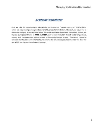 ManagingMultinationalCorporation
2
ACKNOWLEDGMENT
First, we take this opportunity to acknowledge our institution, “JINNAH UNIVERSITY FOR WOMEN”
where we are pursuing our degree Bachelor of Business Administration. Above all, we would like to
thank the Almighty ALLAH without whom this work could ever have been completed. Second, we
impress our special thanks to MISS AMBREEN, our Course instructor, Report Guide for guidance,
support and encouragement which helped us in completing our Report. This report cannot be
completedwithout the joint efforts of our team who did remarkable jobs. Each member has done her
task which has given to them in a well manner.
 