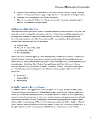 ManagingMultinationalCorporation
5
 Optimisticaboutthe foreigninvestmentsof filmsscenes.Foreignlocationscangive apleasure
of proudto viewers,asPakistani enjoysbeinginthe storiesof foreign filmsorforeignlocations.
 To enhance the Filmingskillsof the PakistanFilmindustry.
 FSMcan bringactionthrilledmoviesinforeignlocationsthatmaycreate a positive imageof
Pakistaninthe viewersof foreignviewers.
Achievements in Pakistan
The FSM productionsuccessisthe outcome of majorentertainedTVCsandshortmoviesthatdepictthe
cultural & societal benefitswhichenhance the optimisminviewersthathadledFSMproductiontoits
peakof success,afterwardsFSMproductionenteredinto the dramacategorywhere itruledthe
televisionbybroadcastingmostof the famousdramasof the ongoingcultural & societal situation.
Followingare the mostviewedandpraiseddramas,
 Dhuwan(1994)
 Kalapul:The blackbridge (2008)
 Humsafar(2011-2012)
 Prohibited(2015)
Drama industryof Pakistanwasgettingestablisheddaybyday so,FSMproductiontooka stepforward
to the filmindustry.Accordingtothe viewer’sdemandof actionandthrilledmoviesFSMproduction
tookinitiative tointroduce Action &thrillingmoviestothe viewersof Pakistan,sowiththe highlyskilled
graphicdesignerthathadput theireffortswithcompetitivespecialeffectsinthe moviesthathad
positivelyreviewedbycriticsandlovedbyviewers, afterwhichpeopleof Pakistanattractedtowards
cinemas.Followingare the blockbustermoviesof Pakistanthatare produced& DirectedbyFSM
production,
 Waar (2013)
 Jalaibee (2015)
 Maalik(2016)
Initial to Invest in Foreign Country
As FSMhave achievedmajorgoalsinPakistani Marketsoitdecidedtogo abroad forfurtherscenes
shootingof actionsandthrillingscenesalthoughPakistanwasenoughtoshootthese scenesbutasper
demand,viewerswantsome HollywoodtouchinPakistani MoviessoFSMtook itsall setupto foreign
countriesforbestlocationsandscenesthatbettersuitsthe situations.Manycountrieswelcomeforeign
firmsinorderto create associationof theirpeoplewithcrossborderpeoplesbytouchingthe scenes
locationsof theirhome country.FSMtookinitiativestoinvestinabroadforfurthershootsof different
sceneswhich create a proudmomentforPakistani viewerstoshoottheircultural andsocietal storiesin
foreignlocations;itwillalsobe astrong variable toattract viewerstowardscinemaof Pakistan.
 