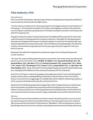 ManagingMultinationalCorporation
6
Film Industry USA
Introduction
The cinemaof the UnitedStates,oftengenerallyreferredtoasHollywood,hashadaprofoundeffecton
cinemaacross the worldsince the early20th century.
The filmindustryormotionpicture industrycomprisesthe technological andcommercial institutionsof
filmmaking,i.e.,filmproductioncompanies,filmstudios,cinematography,animation,filmproduction,
screenwriting,pre-production,postproduction,filmfestivals, distribution;andactors,filmdirectorsand
otherfilmcrewpersonnel.
Thoughthe expense involvedinmakingmoviesalmostimmediatelyledfilmproductiontoconcentrate
underthe auspicesof standingproductioncompanies.Advancesinaffordable filmmakingequipment,
and expansionof opportunitiestoacquire investmentcapital fromoutside the filmindustryitself,have
allowedindependentfilmproductiontoevolve.The UnitedStatescinema(Hollywood)isthe oldestfilm
industryinthe worldwhichoriginatedmore than121 years ago andalsothe largestfilmindustryin
termsof revenue.
Hollywoodisthe oldestfilmindustryof the worldandthe largestintermsof box office grossand
numberof screens.
The majorfilmstudiosof Hollywoodare the primarysource of the most commerciallysuccessfulaction/
adventurousfilmsinthe world,suchas The Birth ofa Nation (1915), Gone with the Wind(1939), The
Sound of Music(1965), Star Wars (1977), E.T. the Extra-Terrestrial (1982), Jurassic Park (1993), Titanic
(1997), Avatar (2009), The Avengers(2012), Furious 7 (2015), Jurassic World(2015), and Star Wars: The
Force Awakens(2015). Today,Americanfilmstudioscollectivelygenerate several hundredmoviesevery
year,makingthe UnitedStatesone of the most prolificproducersof filmsinthe world.
Actionfilmisa filmgenre inwhichthe protagonistorprotagonistsendupina seriesof challengesthat
typicallyincludeviolence,extendedfighting,physical feats,andfranticchases.Actionfilmstendto
feature a resourceful herostrugglingagainstincredibleodds,whichinclude life-threateningsituations,a
villain,orapursuitwhichgenerallyconcludesinvictoryforthe hero.
AdvancementsinCGI(Computergeneratedimagery) have made itcheaperandeasiertocreate action
sequencesandothervisual effectsthatrequiredthe effortsof professional stuntcrewsinthe past.
However,reactionstoactionfilmscontainingsignificantamountsof CGIhave beenmixedasfilmsthat
use computeranimationstocreate unrealistic,highlyunbelievableeventsare oftenmetwithcriticism.
History
The historyof cinemainthe UnitedStatescan trace itsroots to the East Coast where,atone time,Fort
Lee,NewJerseywasthe motionpicture capital of America.The industrygotitsstartat the endof the
19th centurywiththe constructionof ThomasEdison's"BlackMaria", the firstmotionpicture studioin
WestOrange,NewJersey.The citiesandtownsonthe HudsonRiverandHudsonPalisadesofferedland
 