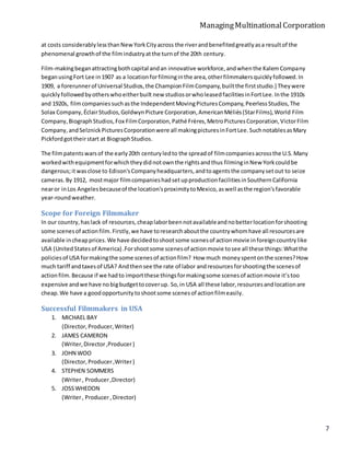 ManagingMultinationalCorporation
7
at costs considerablylessthanNewYorkCityacross the riverandbenefitedgreatlyasa resultof the
phenomenal growthof the filmindustryatthe turnof the 20th century.
Film-makingbeganattractingbothcapital andan innovative workforce,andwhenthe KalemCompany
beganusingFort Lee in1907 as a locationforfilminginthe area,otherfilmmakersquicklyfollowed.In
1909, a forerunnerof Universal Studios,the ChampionFilmCompany,builtthe firststudio.] Theywere
quicklyfollowedbyotherswhoeitherbuilt new studiosorwholeasedfacilitiesinFortLee.Inthe 1910s
and 1920s, filmcompaniessuchasthe IndependentMovingPicturesCompany,PeerlessStudios,The
Solax Company,ÉclairStudios,GoldwynPicture Corporation,AmericanMéliès(StarFilms),World Film
Company,BiographStudios,Fox FilmCorporation,Pathé Frères,MetroPicturesCorporation,VictorFilm
Company,andSelznickPicturesCorporationwere all makingpicturesinFortLee.SuchnotablesasMary
Pickfordgottheirstart at BiographStudios.
The filmpatentswarsof the early20th centuryledto the spreadof filmcompaniesacrossthe U.S.Many
workedwithequipmentforwhichtheydidnotownthe rightsandthus filminginNew Yorkcouldbe
dangerous;itwasclose to Edison'sCompanyheadquarters,andtoagentsthe companysetout to seize
cameras.By 1912, mostmajor filmcompanieshadsetupproductionfacilitiesinSouthernCalifornia
nearor inLos Angelesbecauseof the location'sproximitytoMexico,aswell asthe region'sfavorable
year-roundweather.
Scope for Foreign Filmmaker
In our country,haslack of resources,cheaplaborbeennotavailableandnobetterlocationforshooting
some scenesof actionfilm.Firstly,we have toresearchaboutthe countrywhomhave all resourcesare
available incheapprices.We have decidedtoshootsome scenesof actionmovie inforeigncountrylike
USA (UnitedStatesof America) .Forshootsome scenesof actionmovie tosee all these things:Whatthe
policiesof USA formakingthe some scenesof actionfilm? How much moneyspentonthe scenes?How
much tariff andtaxesof USA? Andthensee the rate of labor andresourcesforshootingthe scenesof
actionfilm.Because if we hadto importthese thingsformakingsome scenesof actionmovie it’stoo
expensive andwe have nobigbudgettocoverup. So,in USA all these labor,resourcesandlocationare
cheap.We have a goodopportunitytoshootsome scenesof actionfilmeasily.
Successful Filmmakers in USA
1. MICHAEL BAY
(Director,Producer,Writer)
2. JAMES CAMERON
(Writer,Director,Producer)
3. JOHN WOO
(Director,Producer,Writer)
4. STEPHEN SOMMERS
(Writer, Producer,Director)
5. JOSSWHEDON
(Writer, Producer, Director)
 