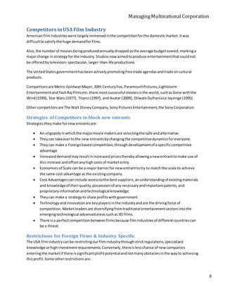 ManagingMultinationalCorporation
8
Competitors inUSAFilm Industry
Americanfilmindustrieswere largelyimmersedinthe competitionforthe domesticmarket.Itwas
difficulttosatisfythe huge demandforfilms.
Also,the numberof moviesbeingproducedannuallydroppedasthe average budgetsoared,markinga
majorchange instrategyfor the industry.Studiosnow aimedtoproduce entertainmentthatcouldnot
be offeredbytelevision:spectacular,larger-than-lifeproductions.
The UnitedStatesgovernmenthasbeenactivelypromotingfree trade agendasandtrade oncultural
products.
Competitorsare Metro-GoldwynMayer,20th CenturyFox,ParamountPictures,Lightstorm
EntertainmentandYashRaj filmsetc.there mostsuccessful moviesinthe world,suchasGone withthe
Wind(1939), Star Wars (1977), Titanic(1997), and Avatar (2009), Dilwale DulhaniaLe Jayenge (1995).
Othercompetitorsare The Walt DisneyCompany,SonyPicturesEntertainment,the SonyCorporation.
Strategies of Competitors to block new entrants
Strategiestheymake fornewentrantsare:
 An oligopolyinwhichthe majormovie makersare selectingthe safe andalternative.
 Theycan takeovertothe newentrantsbychangingthe competitivedynamicsforeveryone.
 Theycan make a Foreignbasedcompetition,throughdevelopmentof aspecificcompetitive
advantage
 Increaseddemandmayresultinincreasedpricestherebyallowinganew entranttomake use of
thisincrease andoffsetanyhighcostsof marketentry.
 Economiesof Scale can be a major barrierfor new entranttotry to match the scale to achieve
the same cost advantage as the existingcompany.
 Cost Advantagescaninclude accesstothe bestsuppliers,anunderstandingof existingmaterials
and knowledgeof theirquality,possessionof anynecessaryandimportantpatents,and
proprietaryinformationandtechnological knowledge.
 Theycan make a strategyto share profitswithgovernment
 Technologyandinnovationare keyplayersinthe industryandare the drivingforce of
competition.Marketleadersare diversifyingfromtraditional entertainmentsectorsintothe
emergingtechnological advancedareassuchas3D films.
 There isa perfectcompetitionbetweenfirmsbecause filmindustriesof differentcountriescan
be a threat.
Restrictions for Foreign Firms & Industry Specific
The USA filmindustrycanbe restrictingourfilmindustrythroughstrict regulations,specialized
knowledge orhighinvestmentrequirements.Conversely,thereislesschance of new companies
enteringthe marketif there issignificantprofitpotentialandnotmanyobstaclesinthe wayto achieving
thisprofit.Some otherrestrictionsare:
 