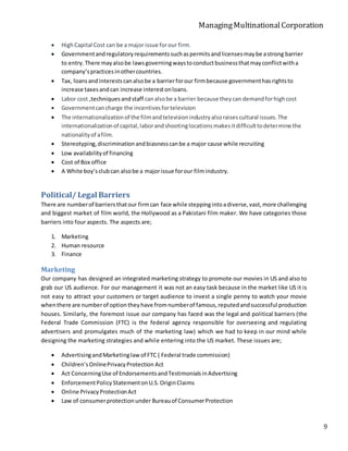 ManagingMultinationalCorporation
9
 HighCapital Cost can be a major issue forour firm.
 Governmentandregulatoryrequirementssuchaspermitsandlicensesmaybe astrong barrier
to entry.There mayalsobe lawsgoverningwaystoconductbusinessthatmayconflictwitha
company’spracticesinothercountries.
 Tax, loansandinterestscanalsobe a barrierforour firmbecause governmenthasrightsto
increase taxesandcan increase interestonloans.
 Labor cost ,techniquesandstaff canalsobe a barrier because theycan demandforhighcost
 Governmentcancharge the incentivesfortelevision
 The internationalizationof the filmandtelevisionindustryalsoraisescultural issues.The
internationalizationof capital,laborandshootinglocationsmakesitdifficulttodetermine the
nationalityof afilm.
 Stereotyping,discriminationandbiasnesscanbe a major cause while recruiting
 Low availabilityof financing
 Cost of Box office
 A White boy’sclubcan alsobe a majorissue forour filmindustry.
Political/ Legal Barriers
There are numberof barriersthatour firmcan face while steppingintoadiverse,vast,more challenging
and biggest market of film world, the Hollywood as a Pakistani film maker. We have categories those
barriers into four aspects. The aspects are;
1. Marketing
2. Human resource
3. Finance
Marketing
Our company has designed an integrated marketing strategy to promote our movies in US and also to
grab our US audience. For our management it was not an easy task because in the market like US it is
not easy to attract your customers or target audience to invest a single penny to watch your movie
whenthere are numberof optiontheyhave fromnumberof famous,reputedandsuccessful production
houses. Similarly, the foremost issue our company has faced was the legal and political barriers (the
Federal Trade Commission (FTC) is the federal agency responsible for overseeing and regulating
advertisers and promulgates much of the marketing law) which we had to keep in our mind while
designing the marketing strategies and while entering into the US market. These issues are;
 AdvertisingandMarketinglawof FTC ( Federal trade commission)
 Children’sOnlinePrivacyProtection Act
 Act ConcerningUse of EndorsementsandTestimonialsinAdvertising
 EnforcementPolicyStatementonU.S.OriginClaims
 Online PrivacyProtectionAct
 Law of consumerprotectionunder Bureauof ConsumerProtection
 