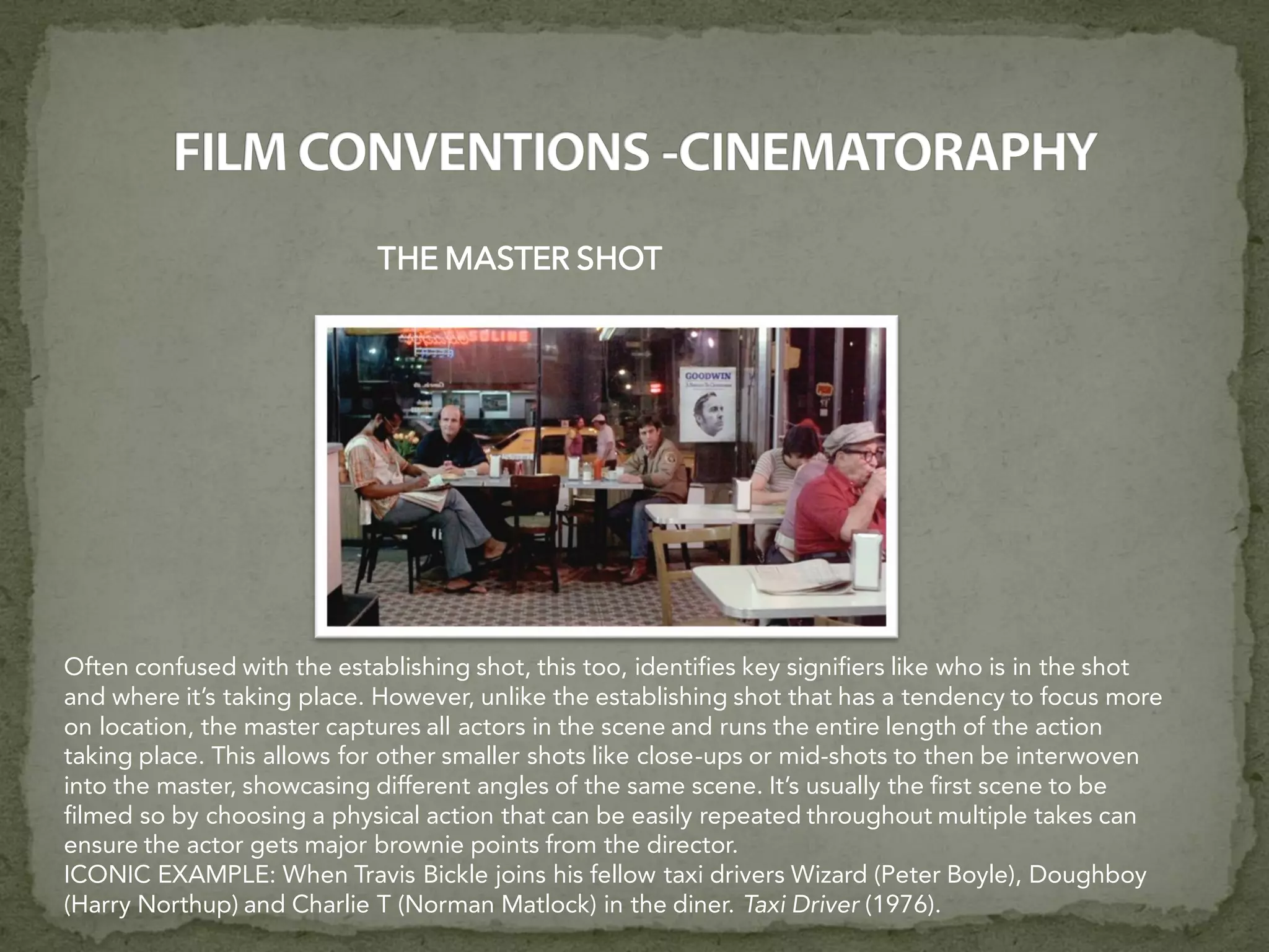 THE MASTER SHOT
Often confused with the establishing shot, this too, identifies key signifiers like who is in the shot
and where it’s taking place. However, unlike the establishing shot that has a tendency to focus more
on location, the master captures all actors in the scene and runs the entire length of the action
taking place. This allows for other smaller shots like close-ups or mid-shots to then be interwoven
into the master, showcasing different angles of the same scene. It’s usually the first scene to be
filmed so by choosing a physical action that can be easily repeated throughout multiple takes can
ensure the actor gets major brownie points from the director.
ICONIC EXAMPLE: When Travis Bickle joins his fellow taxi drivers Wizard (Peter Boyle), Doughboy
(Harry Northup) and Charlie T (Norman Matlock) in the diner. Taxi Driver (1976).
 