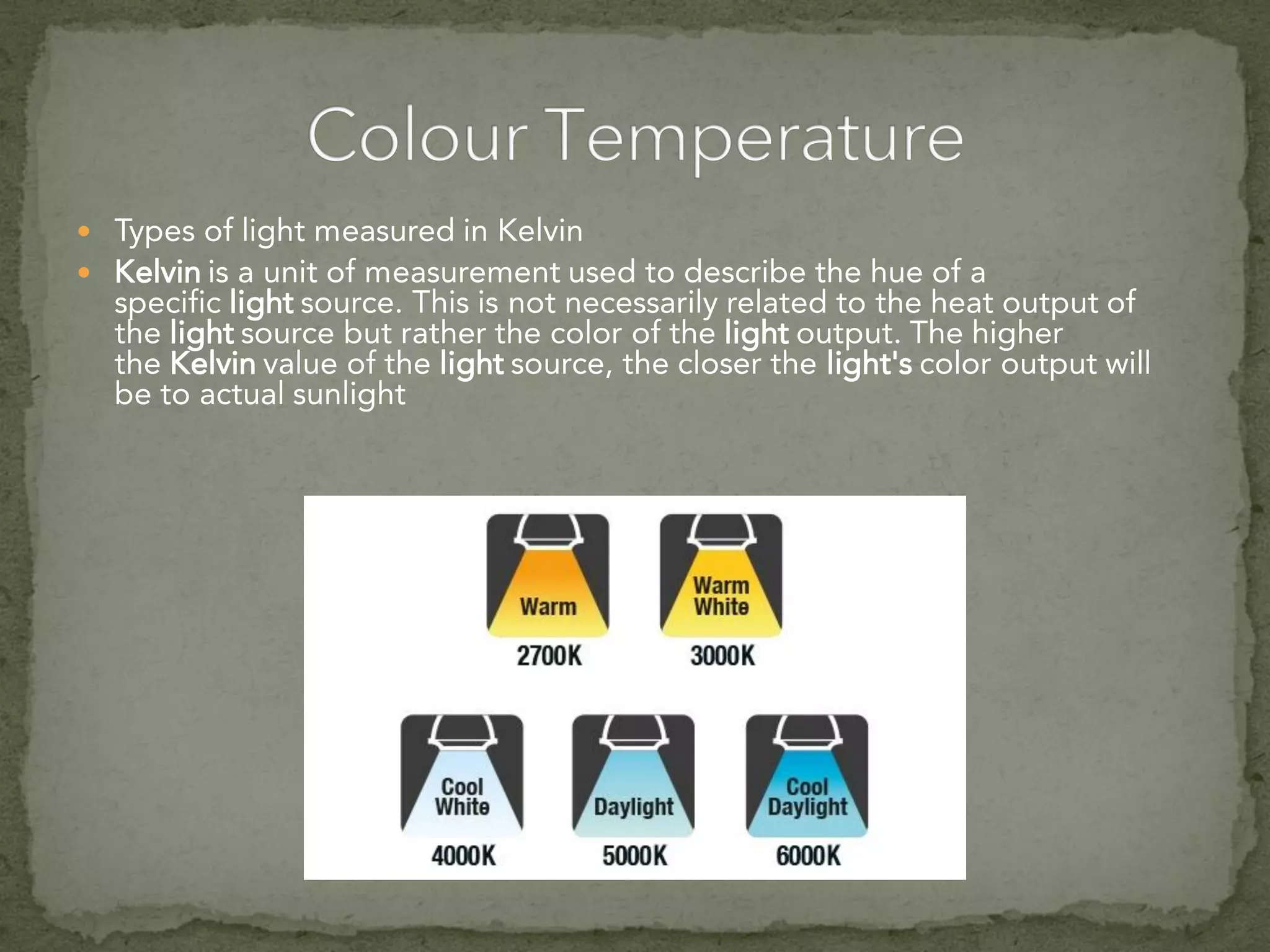  Types of light measured in Kelvin
 Kelvin is a unit of measurement used to describe the hue of a
specific light source. This is not necessarily related to the heat output of
the light source but rather the color of the light output. The higher
the Kelvin value of the light source, the closer the light's color output will
be to actual sunlight
 