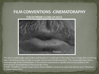 THE EXTREME CLOSE-UP (XCU)
This shot is traditionally used in films and focuses on a small part of the actor’s face or body, like a twitching
eye or the licking of lips in order to convey intense and intimate emotions. This unnaturally close view is
used sparingly as the multiplication of the subtlest movements or details need to be justified in the
dramatization and boldness of that particular scene.
ICONIC EXAMPLE: Charles Foster Kane’s (Orson Welles) mouth as he utters the famous word “Rosebud”
in Citizen Kane (1941).
 