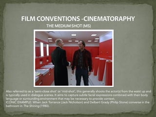 THE MEDIUM SHOT (MS)
Also referred to as a ‘semi-close shot’ or ‘mid-shot’, this generally shoots the actor(s) from the waist up and
is typically used in dialogue scenes. It aims to capture subtle facial expressions combined with their body
language or surrounding environment that may be necessary to provide context.
ICONIC EXAMPLE: When Jack Torrance (Jack Nicholson) and Delbert Grady (Philip Stone) converse in the
bathroom in The Shining (1980).
 