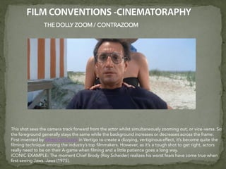 THE DOLLY ZOOM / CONTRAZOOM
This shot sees the camera track forward from the actor whilst simultaneously zooming out, or vice-versa. So
the foreground generally stays the same while the background increases or decreases across the frame.
First invented by Alfred Hitchcock in Vertigo to create a dizzying, vertiginous effect, it’s become quite the
filming technique among the industry’s top filmmakers. However, as it’s a tough shot to get right, actors
really need to be on their A-game when filming and a little patience goes a long way.
ICONIC EXAMPLE: The moment Chief Brody (Roy Scheider) realizes his worst fears have come true when
first seeing Jaws. Jaws (1975).
 