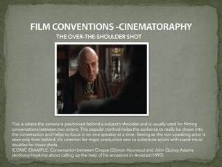 THE OVER-THE-SHOULDER SHOT
This is where the camera is positioned behind a subject’s shoulder and is usually used for filming
conversations between two actors. This popular method helps the audience to really be drawn into
the conversation and helps to focus in on one speaker at a time. Seeing as the non-speaking actor is
seen only from behind, it’s common for major production sets to substitute actors with stand-ins or
doubles for these shots.
ICONIC EXAMPLE: Conversation between Cinque (Djimon Hounsou) and John Quincy Adams
(Anthony Hopkins) about calling up the help of his ancestors in Amistad (1997).
 