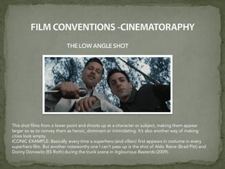 THE LOW ANGLE SHOT
This shot films from a lower point and shoots up at a character or subject, making them appear
larger so as to convey them as heroic, dominant or intimidating. It’s also another way of making
cities look empty.
ICONIC EXAMPLE: Basically every time a superhero (and villain) first appears in costume in every
superhero film. But another noteworthy one I can’t pass up is the shot of Aldo Raine (Brad Pitt) and
Donny Donowitz (Eli Roth) during the trunk scene in Inglourious Basterds (2009).
 