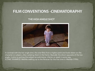 THE HIGH ANGLE SHOT
In contrast with the low angle shot, this one films from a higher point and looks down on the
character or subject, often isolating them in the frame. Basically the direct opposite of the low
angle, it aims to portray the subject as submissive, inferior or weak in some way.
ICONIC EXAMPLE: Matilda walking up to the librarian for the first time in Matilda (1996).
 