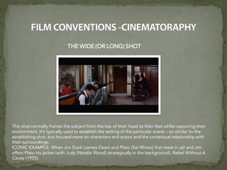 THE WIDE (OR LONG) SHOT
This shot normally frames the subject from the top of their head to their feet whilst capturing their
environment. It’s typically used to establish the setting of the particular scene – so similar to the
establishing shot, but focused more on characters and actors and the contextual relationship with
their surroundings.
ICONIC EXAMPLE: When Jim Stark (James Dean) and Plato (Sal Mineo) first meet in jail and Jim
offers Plato his jacket (with Judy (Natalie Wood) strategically in the background). Rebel Without A
Cause (1955).
 