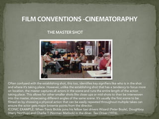 THE MASTER SHOT
Often confused with the establishing shot, this too, identifies key signifiers like who is in the shot
and where it’s taking place. However, unlike the establishing shot that has a tendency to focus more
on location, the master captures all actors in the scene and runs the entire length of the action
taking place. This allows for other smaller shots like close-ups or mid-shots to then be interwoven
into the master, showcasing different angles of the same scene. It’s usually the first scene to be
filmed so by choosing a physical action that can be easily repeated throughout multiple takes can
ensure the actor gets major brownie points from the director.
ICONIC EXAMPLE: When Travis Bickle joins his fellow taxi drivers Wizard (Peter Boyle), Doughboy
(Harry Northup) and Charlie T (Norman Matlock) in the diner. Taxi Driver (1976).
 
