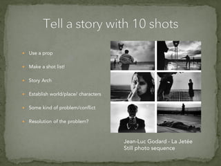  Use a prop
 Make a shot list!
 Story Arch
 Establish world/place/ characters
 Some kind of problem/conflict
 Resolution of the problem?
Jean-Luc Godard - La Jetée
Still photo sequence
 
