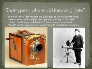  The term "shot" derives from the early days of film production when
cameras were hand-cranked, and operated similarly to the hand-
cranked machine guns of the time. That is, a cameraman would
"shoot" film the way someone would "shoot" bullets from a machine
gun.
 