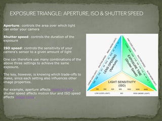 Aperture: controls the area over which light
can enter your camera
Shutter speed: controls the duration of the
exposure
ISO speed: controls the sensitivity of your
camera's sensor to a given amount of light
One can therefore use many combinations of the
above three settings to achieve the same
exposure.
The key, however, is knowing which trade-offs to
make, since each setting also influences other
image properties.
For example, aperture affects depth of field,
shutter speed affects motion blur and ISO speed
affects image noise.
 