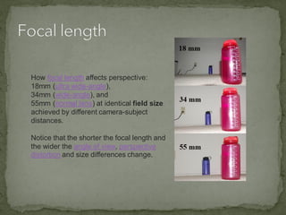 How focal length affects perspective:
18mm (ultra wide-angle),
34mm (wide-angle), and
55mm (normal lens) at identical field size
achieved by different camera-subject
distances.
Notice that the shorter the focal length and
the wider the angle of view, perspective
distortion and size differences change.
 