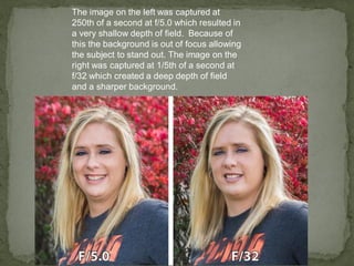 The image on the left was captured at
250th of a second at f/5.0 which resulted in
a very shallow depth of field. Because of
this the background is out of focus allowing
the subject to stand out. The image on the
right was captured at 1/5th of a second at
f/32 which created a deep depth of field
and a sharper background.
 