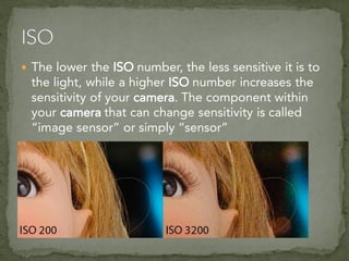  The lower the ISO number, the less sensitive it is to
the light, while a higher ISO number increases the
sensitivity of your camera. The component within
your camera that can change sensitivity is called
“image sensor” or simply “sensor”
 