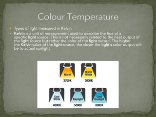  Types of light measured in Kelvin
 Kelvin is a unit of measurement used to describe the hue of a
specific light source. This is not necessarily related to the heat output of
the light source but rather the color of the light output. The higher
the Kelvin value of the light source, the closer the light's color output will
be to actual sunlight
 