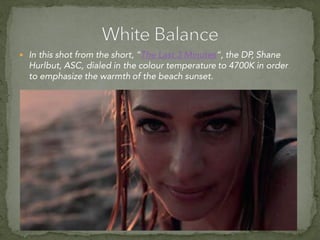 In this shot from the short, “The Last 3 Minutes“, the DP, Shane
Hurlbut, ASC, dialed in the colour temperature to 4700K in order
to emphasize the warmth of the beach sunset.
 